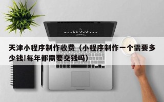 丹东天津小程序制作收费（小程序制作一个需要多少钱!每年都需要交钱吗）
